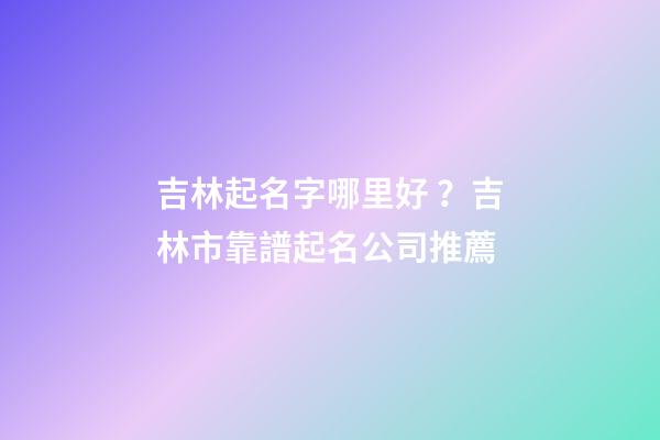 吉林起名字哪里好？吉林市靠譜起名公司推薦